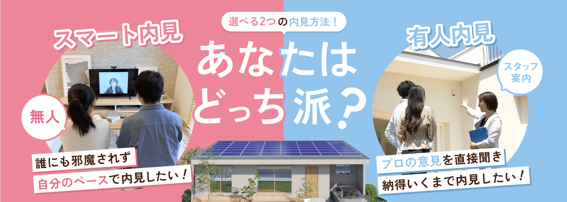 選べる二つの内見方法 あなたはどっち派 スマート内見:無人 誰にも邪魔されず自分のペースで内見できる。 有人内見:プロの意見を直接聞き納得いくまで内見したい